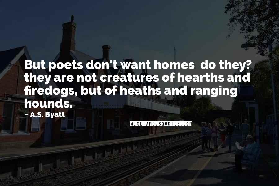 A.S. Byatt Quotes: But poets don't want homes  do they?  they are not creatures of hearths and firedogs, but of heaths and ranging hounds.