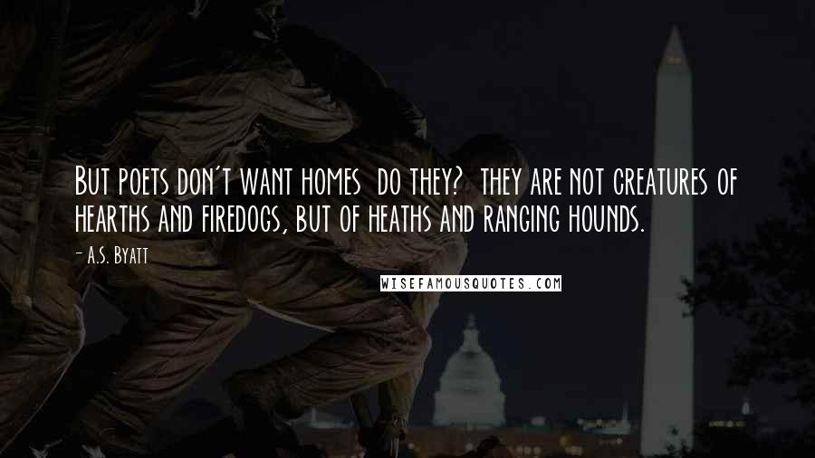 A.S. Byatt Quotes: But poets don't want homes  do they?  they are not creatures of hearths and firedogs, but of heaths and ranging hounds.