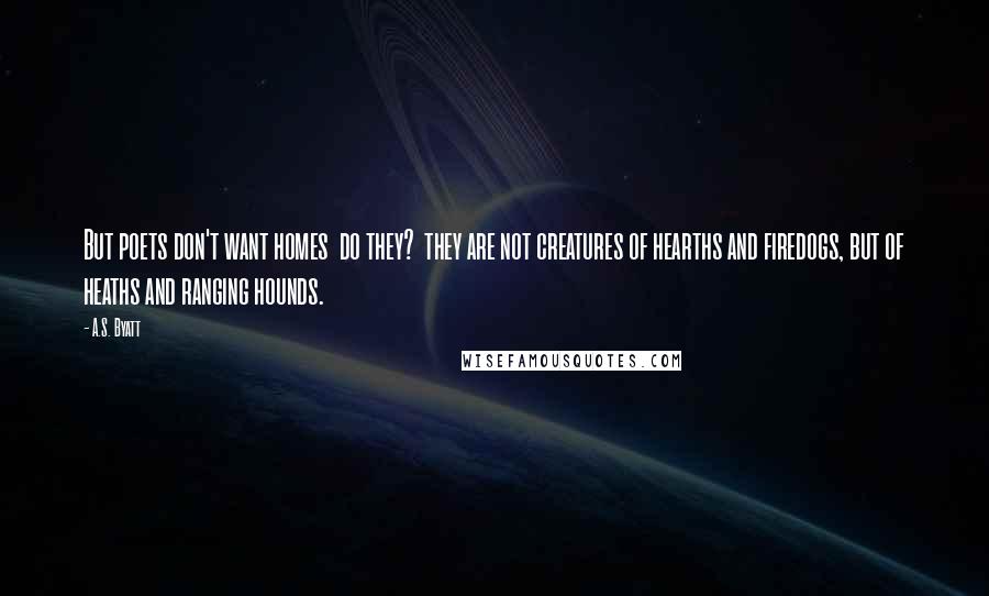 A.S. Byatt Quotes: But poets don't want homes  do they?  they are not creatures of hearths and firedogs, but of heaths and ranging hounds.