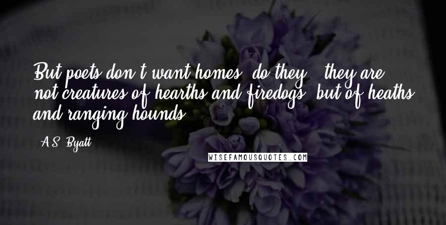 A.S. Byatt Quotes: But poets don't want homes  do they?  they are not creatures of hearths and firedogs, but of heaths and ranging hounds.