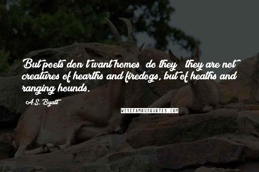 A.S. Byatt Quotes: But poets don't want homes  do they?  they are not creatures of hearths and firedogs, but of heaths and ranging hounds.