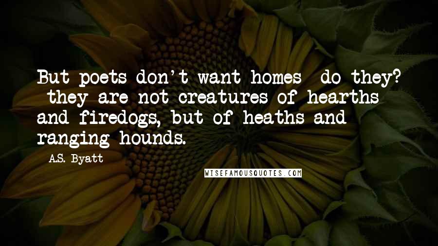 A.S. Byatt Quotes: But poets don't want homes do they? they are not creatures of hearths and firedogs, but of heaths and ranging hounds.
