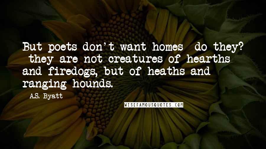 A.S. Byatt Quotes: But poets don't want homes  do they?  they are not creatures of hearths and firedogs, but of heaths and ranging hounds.