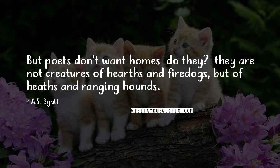 A.S. Byatt Quotes: But poets don't want homes  do they?  they are not creatures of hearths and firedogs, but of heaths and ranging hounds.