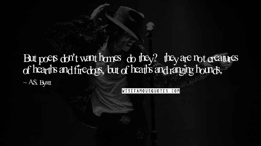 A.S. Byatt Quotes: But poets don't want homes  do they?  they are not creatures of hearths and firedogs, but of heaths and ranging hounds.