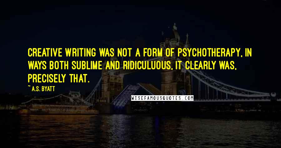 A.S. Byatt Quotes: Creative Writing was not a form of psychotherapy, in ways both sublime and ridiculuous, it clearly was, precisely that.
