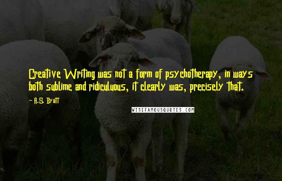 A.S. Byatt Quotes: Creative Writing was not a form of psychotherapy, in ways both sublime and ridiculuous, it clearly was, precisely that.