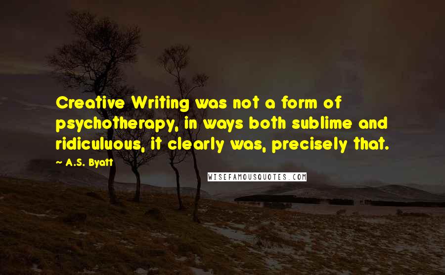 A.S. Byatt Quotes: Creative Writing was not a form of psychotherapy, in ways both sublime and ridiculuous, it clearly was, precisely that.