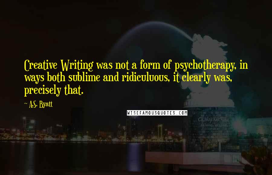 A.S. Byatt Quotes: Creative Writing was not a form of psychotherapy, in ways both sublime and ridiculuous, it clearly was, precisely that.