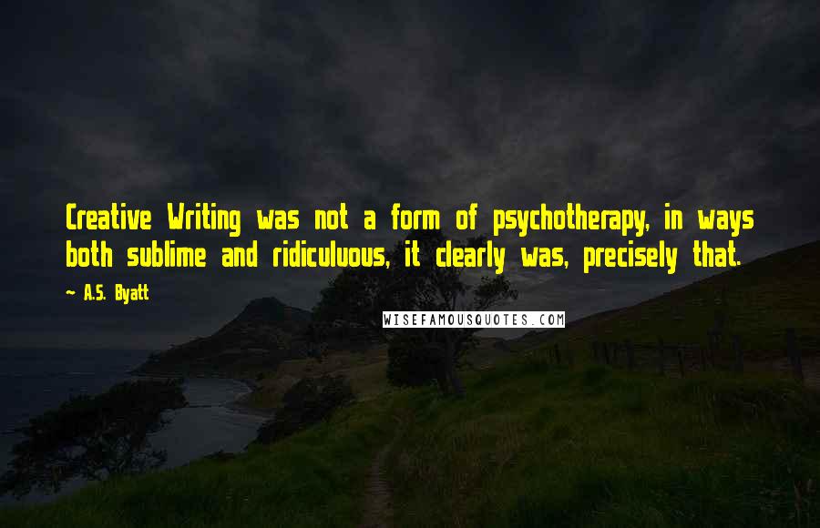 A.S. Byatt Quotes: Creative Writing was not a form of psychotherapy, in ways both sublime and ridiculuous, it clearly was, precisely that.