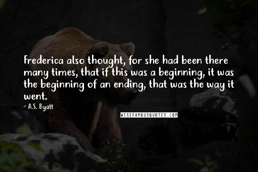 A.S. Byatt Quotes: Frederica also thought, for she had been there many times, that if this was a beginning, it was the beginning of an ending, that was the way it went.