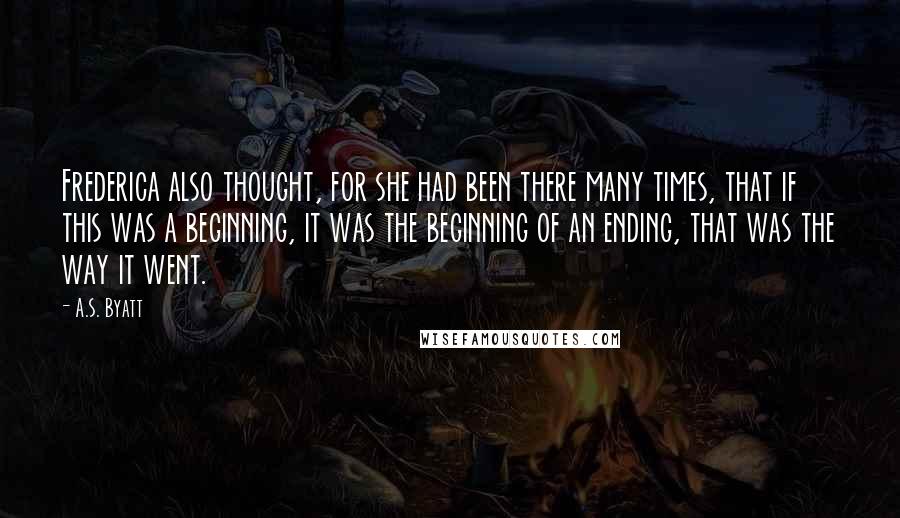 A.S. Byatt Quotes: Frederica also thought, for she had been there many times, that if this was a beginning, it was the beginning of an ending, that was the way it went.