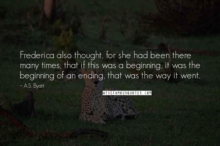 A.S. Byatt Quotes: Frederica also thought, for she had been there many times, that if this was a beginning, it was the beginning of an ending, that was the way it went.