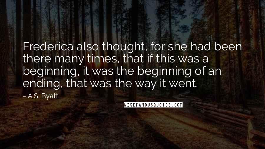 A.S. Byatt Quotes: Frederica also thought, for she had been there many times, that if this was a beginning, it was the beginning of an ending, that was the way it went.