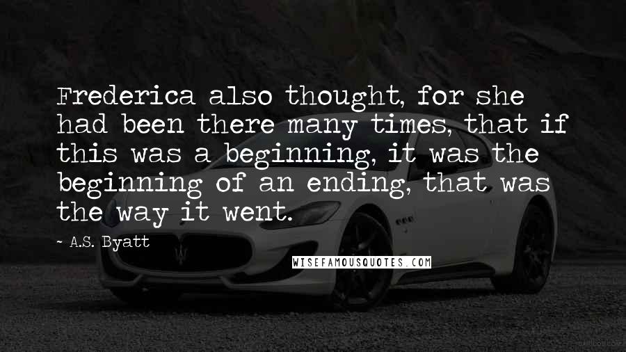 A.S. Byatt Quotes: Frederica also thought, for she had been there many times, that if this was a beginning, it was the beginning of an ending, that was the way it went.