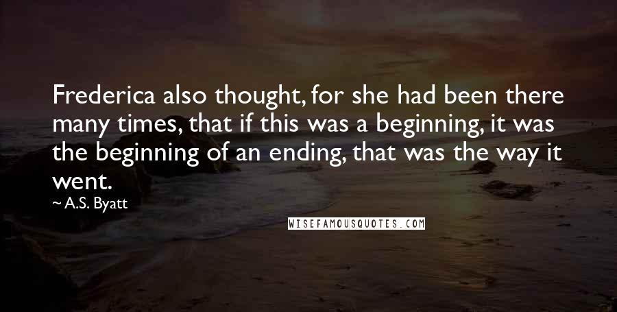 A.S. Byatt Quotes: Frederica also thought, for she had been there many times, that if this was a beginning, it was the beginning of an ending, that was the way it went.