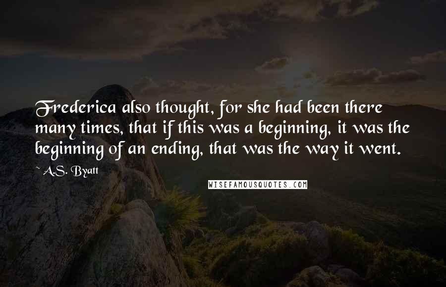 A.S. Byatt Quotes: Frederica also thought, for she had been there many times, that if this was a beginning, it was the beginning of an ending, that was the way it went.