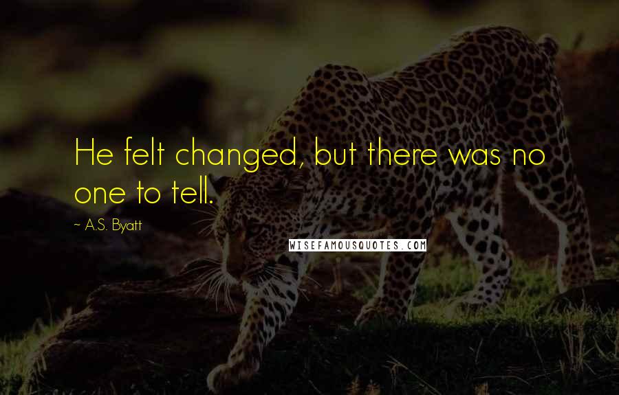 A.S. Byatt Quotes: He felt changed, but there was no one to tell.