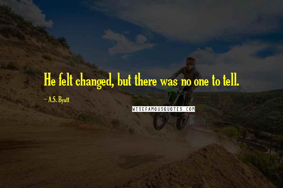 A.S. Byatt Quotes: He felt changed, but there was no one to tell.
