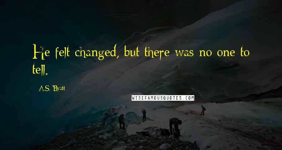 A.S. Byatt Quotes: He felt changed, but there was no one to tell.