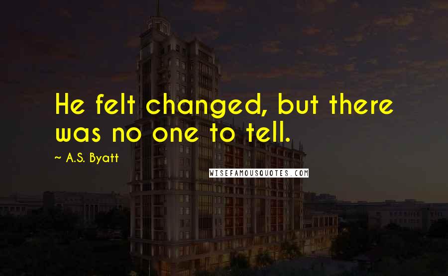 A.S. Byatt Quotes: He felt changed, but there was no one to tell.