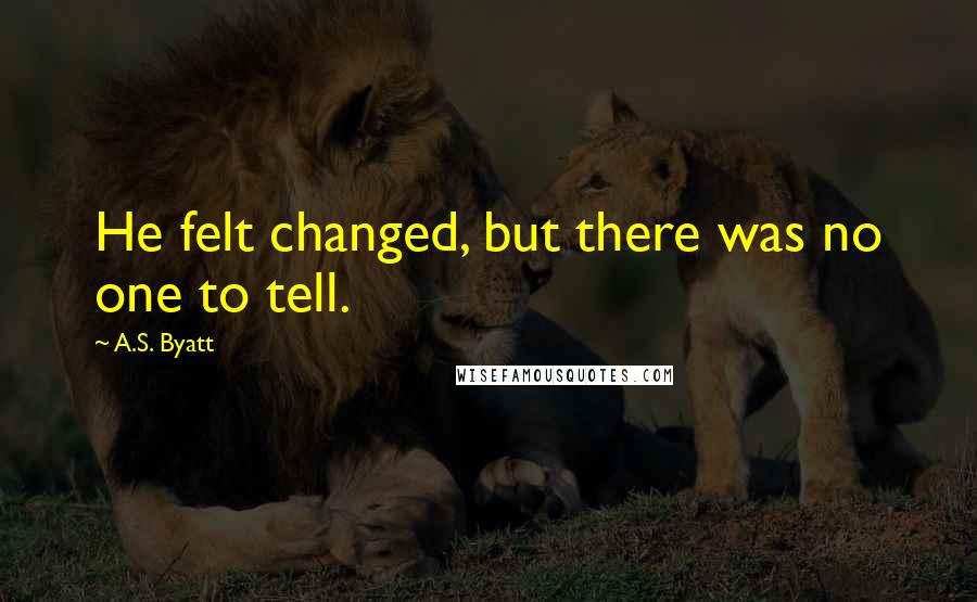 A.S. Byatt Quotes: He felt changed, but there was no one to tell.