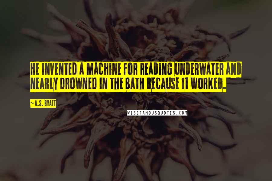 A.S. Byatt Quotes: He invented a machine for reading underwater and nearly drowned in the bath because it worked.