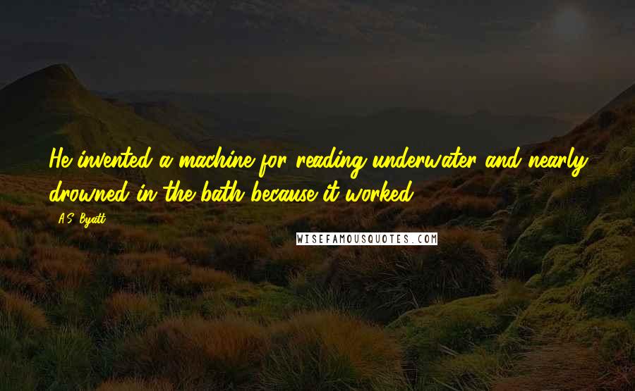 A.S. Byatt Quotes: He invented a machine for reading underwater and nearly drowned in the bath because it worked.