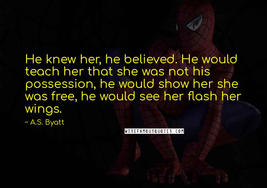 A.S. Byatt Quotes: He knew her, he believed. He would teach her that she was not his possession, he would show her she was free, he would see her flash her wings.