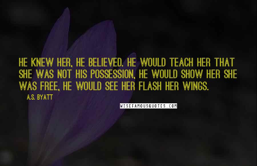 A.S. Byatt Quotes: He knew her, he believed. He would teach her that she was not his possession, he would show her she was free, he would see her flash her wings.