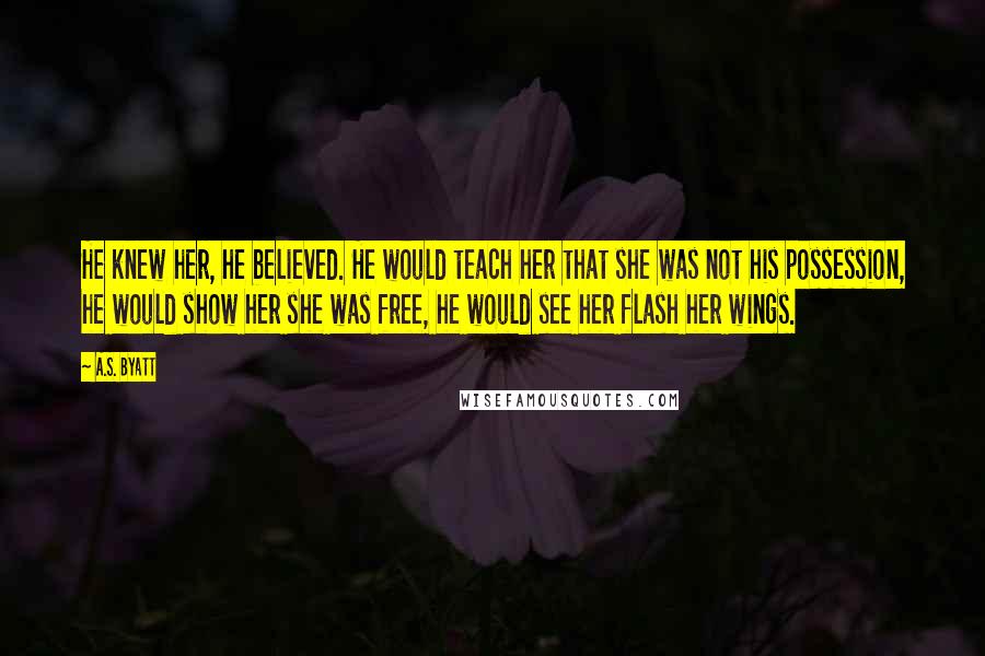 A.S. Byatt Quotes: He knew her, he believed. He would teach her that she was not his possession, he would show her she was free, he would see her flash her wings.