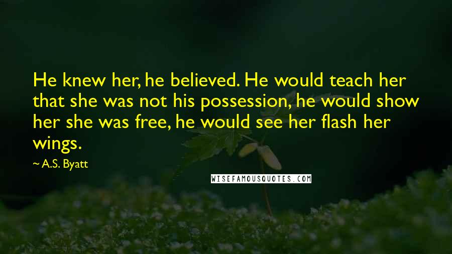 A.S. Byatt Quotes: He knew her, he believed. He would teach her that she was not his possession, he would show her she was free, he would see her flash her wings.