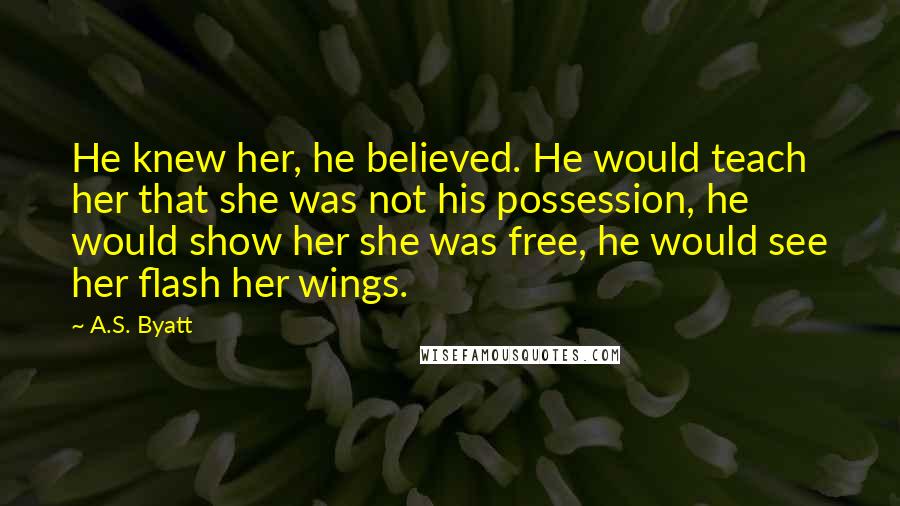 A.S. Byatt Quotes: He knew her, he believed. He would teach her that she was not his possession, he would show her she was free, he would see her flash her wings.