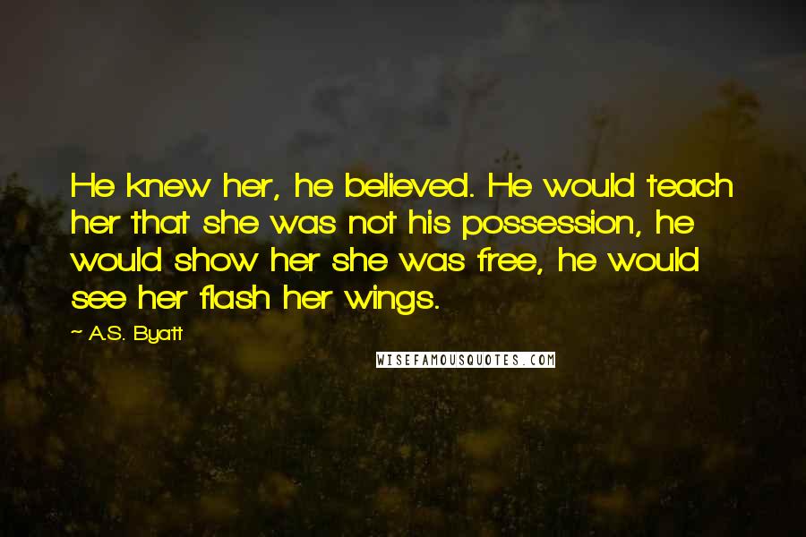 A.S. Byatt Quotes: He knew her, he believed. He would teach her that she was not his possession, he would show her she was free, he would see her flash her wings.
