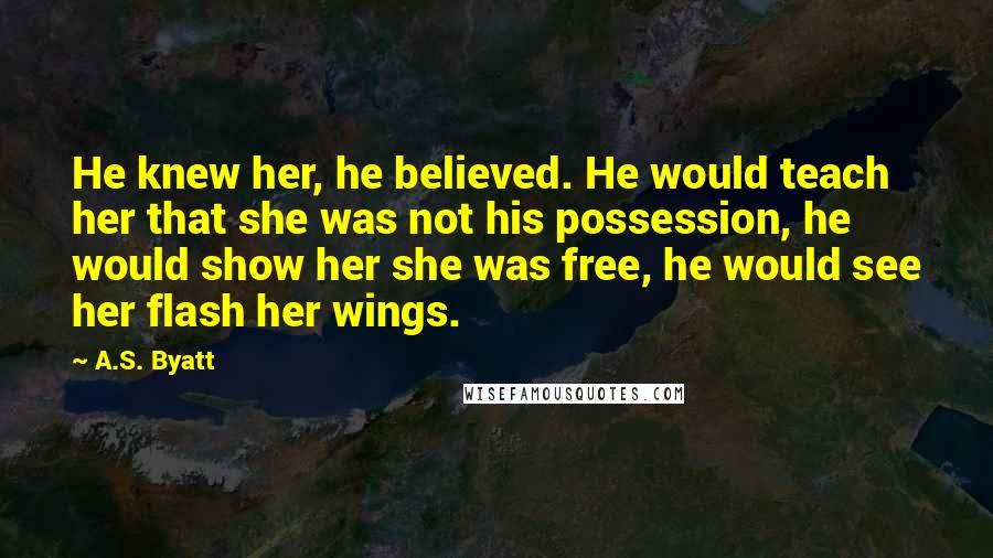 A.S. Byatt Quotes: He knew her, he believed. He would teach her that she was not his possession, he would show her she was free, he would see her flash her wings.