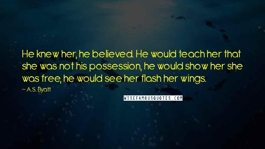 A.S. Byatt Quotes: He knew her, he believed. He would teach her that she was not his possession, he would show her she was free, he would see her flash her wings.