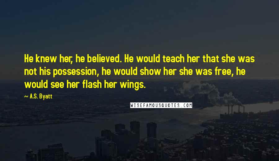 A.S. Byatt Quotes: He knew her, he believed. He would teach her that she was not his possession, he would show her she was free, he would see her flash her wings.