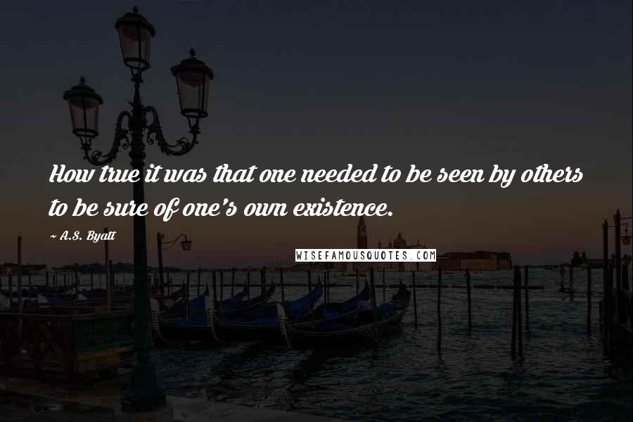 A.S. Byatt Quotes: How true it was that one needed to be seen by others to be sure of one's own existence.