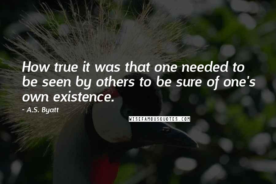 A.S. Byatt Quotes: How true it was that one needed to be seen by others to be sure of one's own existence.