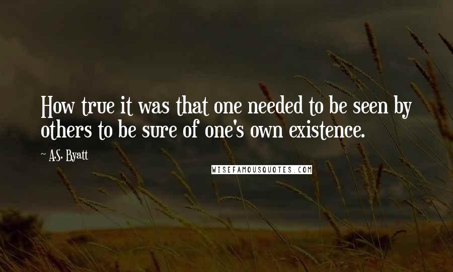 A.S. Byatt Quotes: How true it was that one needed to be seen by others to be sure of one's own existence.