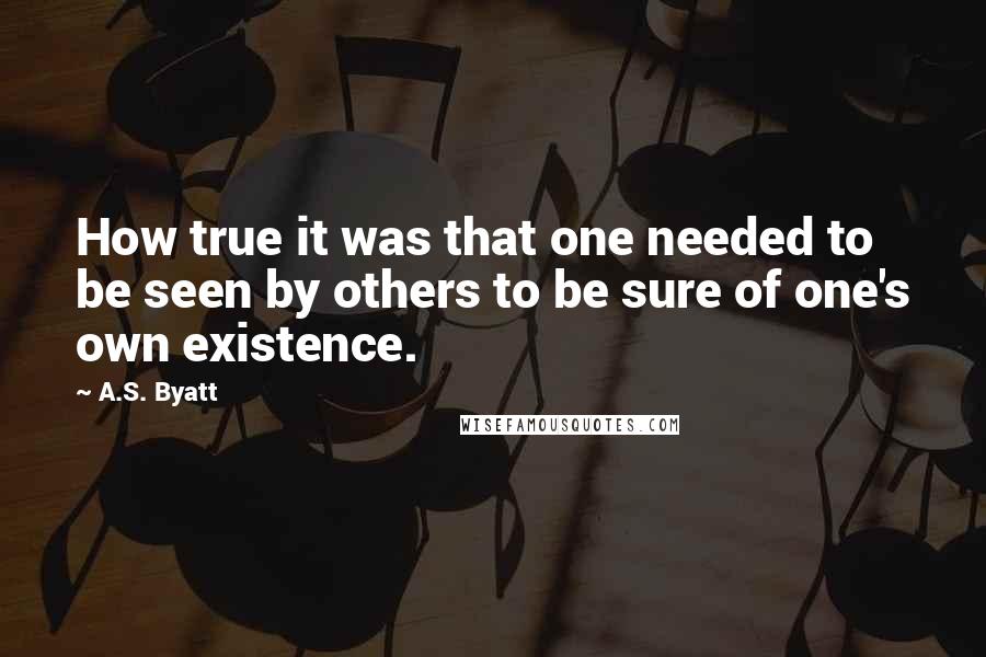 A.S. Byatt Quotes: How true it was that one needed to be seen by others to be sure of one's own existence.