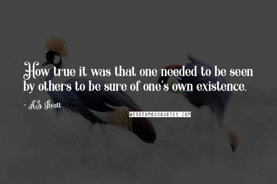 A.S. Byatt Quotes: How true it was that one needed to be seen by others to be sure of one's own existence.