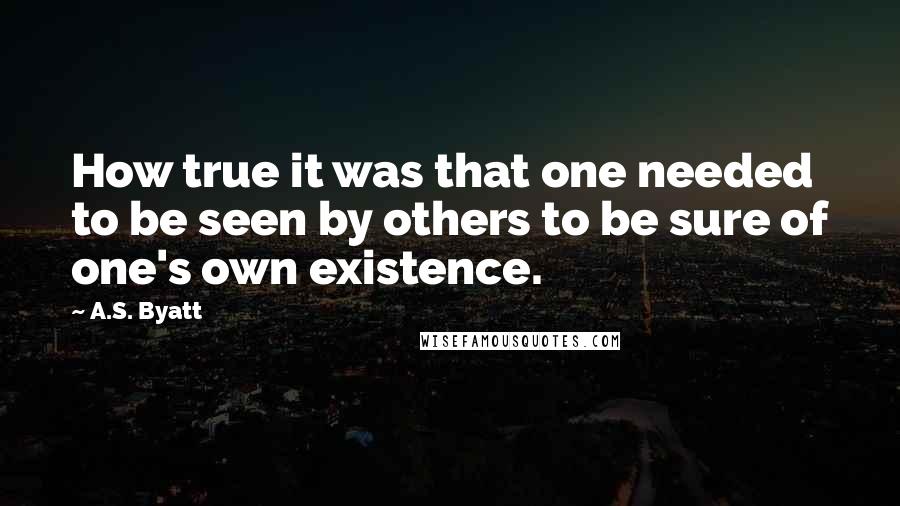 A.S. Byatt Quotes: How true it was that one needed to be seen by others to be sure of one's own existence.