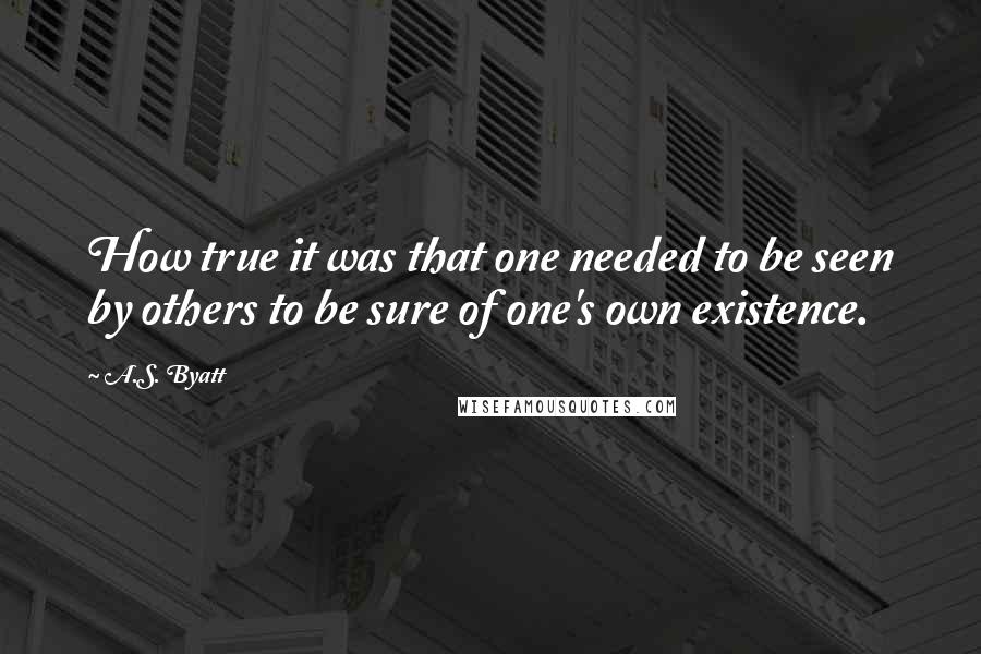 A.S. Byatt Quotes: How true it was that one needed to be seen by others to be sure of one's own existence.