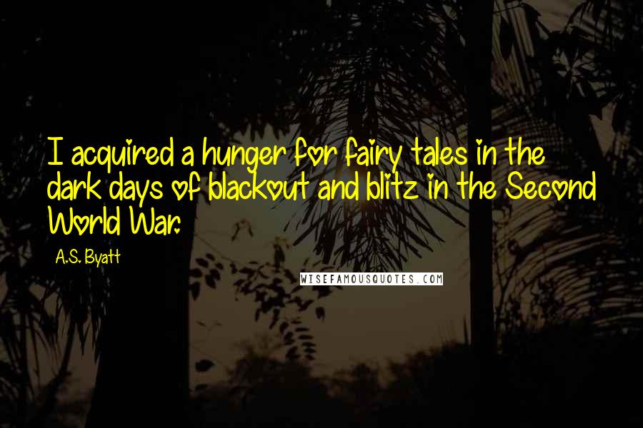 A.S. Byatt Quotes: I acquired a hunger for fairy tales in the dark days of blackout and blitz in the Second World War.