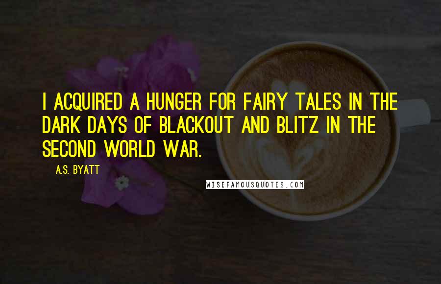 A.S. Byatt Quotes: I acquired a hunger for fairy tales in the dark days of blackout and blitz in the Second World War.