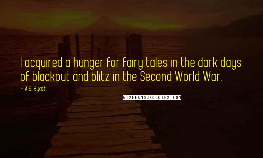 A.S. Byatt Quotes: I acquired a hunger for fairy tales in the dark days of blackout and blitz in the Second World War.