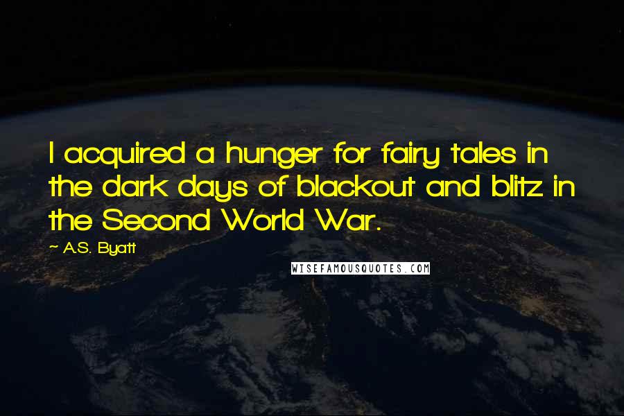 A.S. Byatt Quotes: I acquired a hunger for fairy tales in the dark days of blackout and blitz in the Second World War.