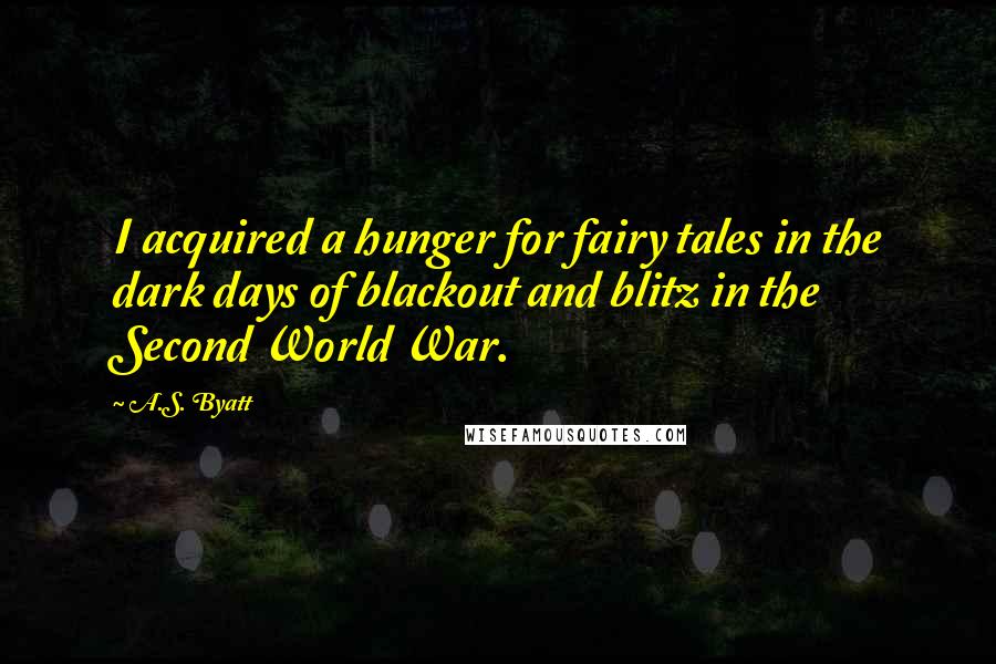 A.S. Byatt Quotes: I acquired a hunger for fairy tales in the dark days of blackout and blitz in the Second World War.