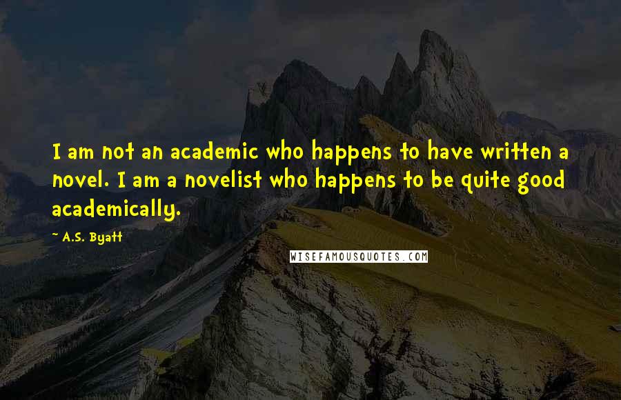A.S. Byatt Quotes: I am not an academic who happens to have written a novel. I am a novelist who happens to be quite good academically.